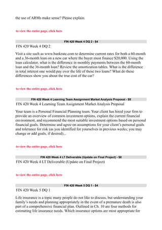 the use of ARMs make sense? Please explain.
to view the entire page, click here
FIN 420 Week 4 DQ 2 - $4
FIN 420 Week 4 DQ 2
Visit a site such as www.bankrate.com to determine current rates for both a 60-month
and a 36-month loan on a new car where the buyer must finance $20,000. Using the
loan calculator, what is the difference in monthly payments between the 60-month
loan and the 36-month loan? Review the amortization tables. What is the difference
in total interest one would pay over the life of these two loans? What do these
differences show you about the true cost of the car?
to view the entire page, click here
FIN 420 Week 4 Learning Team Assignment Market Analysis Proposal - $8
FIN 420 Week 4 Learning Team Assignment Market Analysis Proposal
Your team is a Personal Financial Planning team. Your client has hired your firm to
provide an overview of common investment options, explain the current financial
environment, and recommend the most suitable investment options based on personal
financial goals. Determine and agree on assumptions for your client’s personal goals
and tolerance for risk (as you identified for yourselves in previous weeks; you may
change or add goals, if desired)...
to view the entire page, click here
FIN 420 Week 4 LT Deliverable (Update on Final Project) - $8
FIN 420 Week 4 LT Deliverable (Update on Final Project)
to view the entire page, click here
FIN 420 Week 5 DQ 1 - $4
FIN 420 Week 5 DQ 1
Life insurance is a topic many people do not like to discuss, but understanding your
family’s needs and planning appropriately in the event of a premature death is also
part of a comprehensive financial plan. Outlined in Ch. 10 are four methods for
estimating life insurance needs. Which insurance options are most appropriate for
 