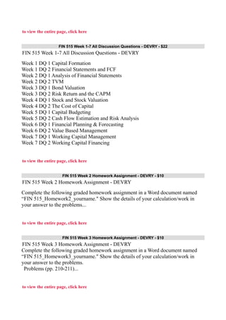 to view the entire page, click here
FIN 515 Week 1-7 All Discussion Questions - DEVRY - $22
FIN 515 Week 1-7 All Discussion Questions - DEVRY
Week 1 DQ 1 Capital Formation
Week 1 DQ 2 Financial Statements and FCF
Week 2 DQ 1 Analysis of Financial Statements
Week 2 DQ 2 TVM
Week 3 DQ 1 Bond Valuation
Week 3 DQ 2 Risk Return and the CAPM
Week 4 DQ 1 Stock and Stock Valuation
Week 4 DQ 2 The Cost of Capital
Week 5 DQ 1 Capital Budgeting
Week 5 DQ 2 Cash Flow Estimation and Risk Analysis
Week 6 DQ 1 Financial Planning & Forecasting
Week 6 DQ 2 Value Based Management
Week 7 DQ 1 Working Capital Management
Week 7 DQ 2 Working Capital Financing
to view the entire page, click here
FIN 515 Week 2 Homework Assignment - DEVRY - $10
FIN 515 Week 2 Homework Assignment - DEVRY
Complete the following graded homework assignment in a Word document named
“FIN 515_Homework2_yourname." Show the details of your calculation/work in
your answer to the problems...
to view the entire page, click here
FIN 515 Week 3 Homework Assignment - DEVRY - $10
FIN 515 Week 3 Homework Assignment - DEVRY
Complete the following graded homework assignment in a Word document named
“FIN 515_Homework3_yourname." Show the details of your calculation/work in
your answer to the problems.
Problems (pp. 210-211)...
to view the entire page, click here
 