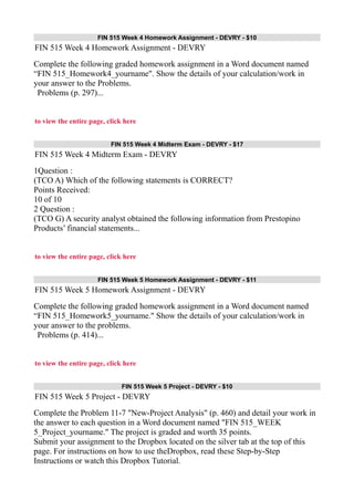 FIN 515 Week 4 Homework Assignment - DEVRY - $10
FIN 515 Week 4 Homework Assignment - DEVRY
Complete the following graded homework assignment in a Word document named
“FIN 515_Homework4_yourname". Show the details of your calculation/work in
your answer to the Problems.
Problems (p. 297)...
to view the entire page, click here
FIN 515 Week 4 Midterm Exam - DEVRY - $17
FIN 515 Week 4 Midterm Exam - DEVRY
1Question :
(TCO A) Which of the following statements is CORRECT?
Points Received:
10 of 10
2 Question :
(TCO G) A security analyst obtained the following information from Prestopino
Products’ financial statements...
to view the entire page, click here
FIN 515 Week 5 Homework Assignment - DEVRY - $11
FIN 515 Week 5 Homework Assignment - DEVRY
Complete the following graded homework assignment in a Word document named
“FIN 515_Homework5_yourname." Show the details of your calculation/work in
your answer to the problems.
Problems (p. 414)...
to view the entire page, click here
FIN 515 Week 5 Project - DEVRY - $10
FIN 515 Week 5 Project - DEVRY
Complete the Problem 11-7 "New-Project Analysis" (p. 460) and detail your work in
the answer to each question in a Word document named "FIN 515_WEEK
5_Project_yourname." The project is graded and worth 35 points.
Submit your assignment to the Dropbox located on the silver tab at the top of this
page. For instructions on how to use theDropbox, read these Step-by-Step
Instructions or watch this Dropbox Tutorial.
 