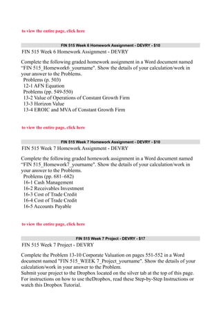to view the entire page, click here
FIN 515 Week 6 Homework Assignment - DEVRY - $10
FIN 515 Week 6 Homework Assignment - DEVRY
Complete the following graded homework assignment in a Word document named
“FIN 515_Homework6_yourname". Show the details of your calculation/work in
your answer to the Problems.
Problems (p. 503)
12-1 AFN Equation
Problems (pp. 549-550)
13-2 Value of Operations of Constant Growth Firm
13-3 Horizon Value
13-4 EROIC and MVA of Constant Growth Firm
to view the entire page, click here
FIN 515 Week 7 Homework Assignment - DEVRY - $10
FIN 515 Week 7 Homework Assignment - DEVRY
Complete the following graded homework assignment in a Word document named
“FIN 515_Homework7_yourname". Show the details of your calculation/work in
your answer to the Problems.
Problems (pp. 681–682)
16-1 Cash Management
16-2 Receivables Investment
16-3 Cost of Trade Credit
16-4 Cost of Trade Credit
16-5 Accounts Payable
to view the entire page, click here
FIN 515 Week 7 Project - DEVRY - $17
FIN 515 Week 7 Project - DEVRY
Complete the Problem 13-10 Corporate Valuation on pages 551-552 in a Word
document named "FIN 515_WEEK 7_Project_yourname". Show the details of your
calculation/work in your answer to the Problem.
Submit your project to the Dropbox located on the silver tab at the top of this page.
For instructions on how to use theDropbox, read these Step-by-Step Instructions or
watch this Dropbox Tutorial.
 