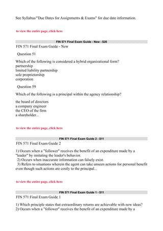 See Syllabus/"Due Dates for Assignments & Exams" for due date information.
to view the entire page, click here
FIN 571 Final Exam Guide - New - $26
FIN 571 Final Exam Guide - New
Question 51
Which of the following is considered a hybrid organizational form?
partnership
limited liability partnership
sole proprietorship
corporation
Question 59
Which of the following is a principal within the agency relationship?
the board of directors
a company engineer
the CEO of the firm
a shareholder...
to view the entire page, click here
FIN 571 Final Exam Guide 2 - $11
FIN 571 Final Exam Guide 2
1) Occurs when a "follower" receives the benefit of an expenditure made by a
"leader" by imitating the leader's behavior.
2) Occurs when inaccurate information can falsely exist.
3) Refers to situations wherein the agent can take unseen actions for personal benefit
even though such actions are costly to the principal...
to view the entire page, click here
FIN 571 Final Exam Guide 1 - $11
FIN 571 Final Exam Guide 1
1) Which principle states that extraordinary returns are achievable with new ideas?
2) Occurs when a "follower" receives the benefit of an expenditure made by a
 