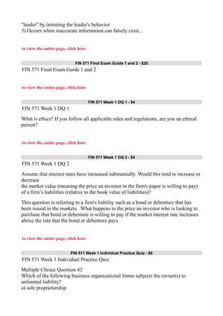 "leader" by imitating the leader's behavior.
3) Occurs when inaccurate information can falsely exist...
to view the entire page, click here
FIN 571 Final Exam Guide 1 and 2 - $26
FIN 571 Final Exam Guide 1 and 2
to view the entire page, click here
FIN 571 Week 1 DQ 1 - $4
FIN 571 Week 1 DQ 1
What is ethics? If you follow all applicable rules and regulations, are you an ethical
person?
to view the entire page, click here
FIN 571 Week 1 DQ 2 - $4
FIN 571 Week 1 DQ 2
Assume that interest rates have increased substantially. Would this tend to increase or
decrease
the market value (meaning the price an investor in the firm's paper is willing to pay)
of a firm’s liabilities (relative to the book value of liabilities)?
This question is referring to a firm's liability such as a bond or debenture that has
been issued in the markets. What happens to the price an investor who is looking to
purchase that bond or debenture is willing to pay if the market interest rate increases
above the rate that the bond or debenture pays.
to view the entire page, click here
FIN 571 Week 1 Individual Practice Quiz - $6
FIN 571 Week 1 Individual Practice Quiz
Multiple Choice Question 42
Which of the following business organizational forms subjects the owner(s) to
unlimited liability?
a) sole proprietorship
 