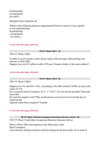 b) partnership
c) corporation
d) a and b
Multiple Choice Question 44
Which of the following business organizational forms is easiest to raise capital?
a) sole proprietorship
b) partnership
c) corporation
d) a and b...
to view the entire page, click here
FIN 571 Week 2 DQ 1 - $4
FIN 571 Week 2 DQ 1
In order to receive proper credit, please reply to this message when posting your
answers to WK2 DQ1.
Suppose you own $1 million worth of 30-year Treasury bonds. Is this asset riskless?...
to view the entire page, click here
FIN 571 Week 2 DQ 2 - $4
FIN 571 Week 2 DQ 2
Suppose rf is 5% and rM is 10%. According to the SML and the CAPM, an asset with
a beta of ?2.0
has a required return of negative 5% [= 5 ? 2(10 ? 5)]. Can this be possible? Does this
mean that
the asset has negative risk? Why would anyone ever invest in an asset that has an
expected and
required return that is negative? Explain
to view the entire page, click here
FIN 571 Week 2 Individual Assignment Business Structure Advice - $9
FIN 571 Week 2 Individual Assignment Business Structure Advice
Write a 350 to 700 word response to the following e-mail:
Dear Consultant,
I am currently starting a business and developing my business plan. I'm in need of
 