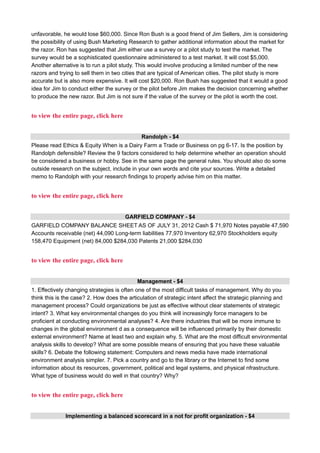 unfavorable, he would lose $60,000. Since Ron Bush is a good friend of Jim Sellers, Jim is considering
the possibility of using Bush Marketing Research to gather additional information about the market for
the razor. Ron has suggested that Jim either use a survey or a pilot study to test the market. The
survey would be a sophisticated questionnaire administered to a test market. It will cost $5,000.
Another alternative is to run a pilot study. This would involve producing a limited number of the new
razors and trying to sell them in two cities that are typical of American cities. The pilot study is more
accurate but is also more expensive. It will cost $20,000. Ron Bush has suggested that it would a good
idea for Jim to conduct either the survey or the pilot before Jim makes the decision concerning whether
to produce the new razor. But Jim is not sure if the value of the survey or the pilot is worth the cost.
to view the entire page, click here
Randolph - $4
Please read Ethics & Equity When is a Dairy Farm a Trade or Business on pg 6-17. Is the position by
Randolph defensible? Review the 9 factors considered to help determine whether an operation should
be considered a business or hobby. See in the same page the general rules. You should also do some
outside research on the subject, include in your own words and cite your sources. Write a detailed
memo to Randolph with your research findings to properly advise him on this matter.
to view the entire page, click here
GARFIELD COMPANY - $4
GARFIELD COMPANY BALANCE SHEET AS OF JULY 31, 2012 Cash $ 71,970 Notes payable 47,590
Accounts receivable (net) 44,090 Long-term liabilities 77,970 Inventory 62,970 Stockholders equity
158,470 Equipment (net) 84,000 $284,030 Patents 21,000 $284,030
to view the entire page, click here
Management - $4
1. Effectively changing strategies is often one of the most difficult tasks of management. Why do you
think this is the case? 2. How does the articulation of strategic intent affect the strategic planning and
management process? Could organizations be just as effective without clear statements of strategic
intent? 3. What key environmental changes do you think will increasingly force managers to be
proficient at conducting environmental analyses? 4. Are there industries that will be more immune to
changes in the global environment d as a consequence will be influenced primarily by their domestic
external environment? Name at least two and explain why. 5. What are the most difficult environmental
analysis skills to develop? What are some possible means of ensuring that you have these valuable
skills? 6. Debate the following statement: Computers and news media have made international
environment analysis simpler. 7. Pick a country and go to the library or the Internet to find some
information about its resources, government, political and legal systems, and physical nfrastructure.
What type of business would do well in that country? Why?
to view the entire page, click here
Implementing a balanced scorecard in a not for profit organization - $4
 