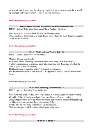 some advice on how to start forming my business. I am not sure exactly how it will
be financed and whether or not I want to take on partners...
to view the entire page, click here
FIN 571 Week 2 Individual Assignment Ratio Analysis Problems - $9
FIN 571 Week 2 Individual Assignment Ratio Analysis Problems
You may use excel or word.doc format for this assignment.
Please post your homework as a word.doc or excel file in the class discussion section
below by the due date...
to view the entire page, click here
FIN 571 Week 2 Individual Practice Quiz - $6
FIN 571 Week 2 Individual Practice Quiz
Multiple Choice Question 53
Which one of the following statements about trend analysis is NOT correct?
It allows management to examine each ratio over time and determine whether the
trend is good or bad for the firm.
This benchmark is based on a firm's historical performance.
The Standard Industrial Classification (SIC) System is used to identify benchmark
firms...
to view the entire page, click here
FIN 571 Week 2 Learning Team Reflection - $5
FIN 571 Week 2 Learning Team Reflection
Read the Ethics case, "A Sad Tale: The Demise of Arthur Anderson" located in the
WileyPLUS Week Fundamentals of Corporate Finance Chapter readings.
Discuss the mistakes made by Arthur Anderson and potential actions that leadership
could have taken to prevent the organizational failure.
Write a 350- to 700-word summary of your discussion.
Click the Assignment Files tab to submit your assignment.
to view the entire page, click here
FIN 571 Week 3 DQ 1 - $4
 