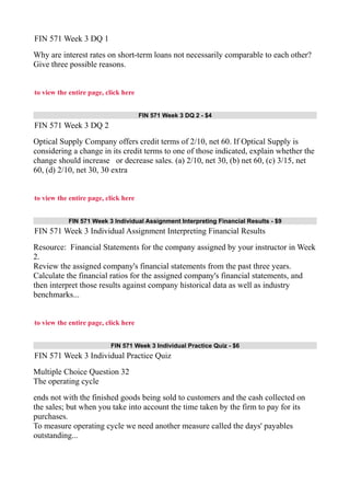 FIN 571 Week 3 DQ 1
Why are interest rates on short-term loans not necessarily comparable to each other?
Give three possible reasons.
to view the entire page, click here
FIN 571 Week 3 DQ 2 - $4
FIN 571 Week 3 DQ 2
Optical Supply Company offers credit terms of 2/10, net 60. If Optical Supply is
considering a change in its credit terms to one of those indicated, explain whether the
change should increase or decrease sales. (a) 2/10, net 30, (b) net 60, (c) 3/15, net
60, (d) 2/10, net 30, 30 extra
to view the entire page, click here
FIN 571 Week 3 Individual Assignment Interpreting Financial Results - $9
FIN 571 Week 3 Individual Assignment Interpreting Financial Results
Resource: Financial Statements for the company assigned by your instructor in Week
2.
Review the assigned company's financial statements from the past three years.
Calculate the financial ratios for the assigned company's financial statements, and
then interpret those results against company historical data as well as industry
benchmarks...
to view the entire page, click here
FIN 571 Week 3 Individual Practice Quiz - $6
FIN 571 Week 3 Individual Practice Quiz
Multiple Choice Question 32
The operating cycle
ends not with the finished goods being sold to customers and the cash collected on
the sales; but when you take into account the time taken by the firm to pay for its
purchases.
To measure operating cycle we need another measure called the days' payables
outstanding...
 