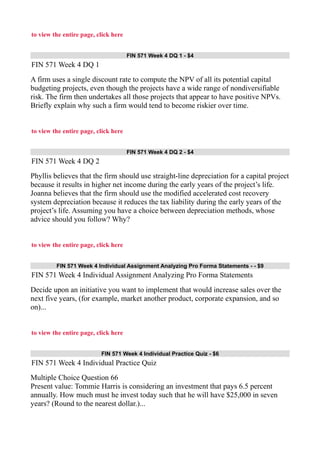 to view the entire page, click here
FIN 571 Week 4 DQ 1 - $4
FIN 571 Week 4 DQ 1
A firm uses a single discount rate to compute the NPV of all its potential capital
budgeting projects, even though the projects have a wide range of nondiversifiable
risk. The firm then undertakes all those projects that appear to have positive NPVs.
Briefly explain why such a firm would tend to become riskier over time.
to view the entire page, click here
FIN 571 Week 4 DQ 2 - $4
FIN 571 Week 4 DQ 2
Phyllis believes that the firm should use straight-line depreciation for a capital project
because it results in higher net income during the early years of the project’s life.
Joanna believes that the firm should use the modified accelerated cost recovery
system depreciation because it reduces the tax liability during the early years of the
project’s life. Assuming you have a choice between depreciation methods, whose
advice should you follow? Why?
to view the entire page, click here
FIN 571 Week 4 Individual Assignment Analyzing Pro Forma Statements - - $9
FIN 571 Week 4 Individual Assignment Analyzing Pro Forma Statements
Decide upon an initiative you want to implement that would increase sales over the
next five years, (for example, market another product, corporate expansion, and so
on)...
to view the entire page, click here
FIN 571 Week 4 Individual Practice Quiz - $6
FIN 571 Week 4 Individual Practice Quiz
Multiple Choice Question 66
Present value: Tommie Harris is considering an investment that pays 6.5 percent
annually. How much must he invest today such that he will have $25,000 in seven
years? (Round to the nearest dollar.)...
 