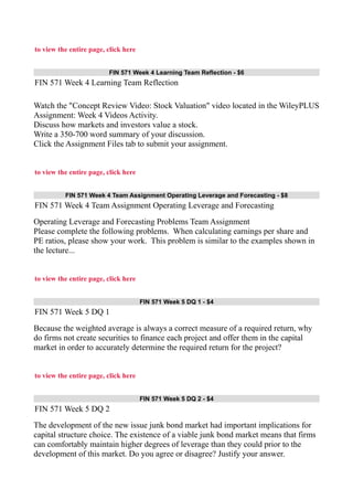 to view the entire page, click here
FIN 571 Week 4 Learning Team Reflection - $6
FIN 571 Week 4 Learning Team Reflection
Watch the "Concept Review Video: Stock Valuation" video located in the WileyPLUS
Assignment: Week 4 Videos Activity.
Discuss how markets and investors value a stock.
Write a 350-700 word summary of your discussion.
Click the Assignment Files tab to submit your assignment.
to view the entire page, click here
FIN 571 Week 4 Team Assignment Operating Leverage and Forecasting - $8
FIN 571 Week 4 Team Assignment Operating Leverage and Forecasting
Operating Leverage and Forecasting Problems Team Assignment
Please complete the following problems. When calculating earnings per share and
PE ratios, please show your work. This problem is similar to the examples shown in
the lecture...
to view the entire page, click here
FIN 571 Week 5 DQ 1 - $4
FIN 571 Week 5 DQ 1
Because the weighted average is always a correct measure of a required return, why
do firms not create securities to finance each project and offer them in the capital
market in order to accurately determine the required return for the project?
to view the entire page, click here
FIN 571 Week 5 DQ 2 - $4
FIN 571 Week 5 DQ 2
The development of the new issue junk bond market had important implications for
capital structure choice. The existence of a viable junk bond market means that firms
can comfortably maintain higher degrees of leverage than they could prior to the
development of this market. Do you agree or disagree? Justify your answer.
 
