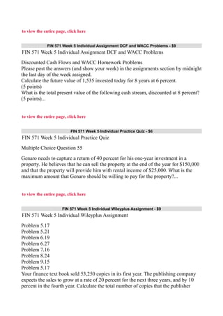 to view the entire page, click here
FIN 571 Week 5 Individual Assignment DCF and WACC Problems - $9
FIN 571 Week 5 Individual Assignment DCF and WACC Problems
Discounted Cash Flows and WACC Homework Problems
Please post the answers (and show your work) in the assignments section by midnight
the last day of the week assigned.
Calculate the future value of 1,535 invested today for 8 years at 6 percent.
(5 points)
What is the total present value of the following cash stream, discounted at 8 percent?
(5 points)...
to view the entire page, click here
FIN 571 Week 5 Individual Practice Quiz - $6
FIN 571 Week 5 Individual Practice Quiz
Multiple Choice Question 55
Genaro needs to capture a return of 40 percent for his one-year investment in a
property. He believes that he can sell the property at the end of the year for $150,000
and that the property will provide him with rental income of $25,000. What is the
maximum amount that Genaro should be willing to pay for the property?...
to view the entire page, click here
FIN 571 Week 5 Individual Wileyplus Assignment - $9
FIN 571 Week 5 Individual Wileyplus Assignment
Problem 5.17
Problem 5.21
Problem 6.19
Problem 6.27
Problem 7.16
Problem 8.24
Problem 9.15
Problem 5.17
Your finance text book sold 53,250 copies in its first year. The publishing company
expects the sales to grow at a rate of 20 percent for the next three years, and by 10
percent in the fourth year. Calculate the total number of copies that the publisher
 