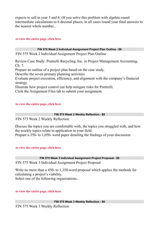 expects to sell in year 3 and 4. (If you solve this problem with algebra round
intermediate calculations to 6 decimal places, in all cases round your final answers to
the nearest whole number...
to view the entire page, click here
FIN 575 Week 2 Individual Assignment Project Plan Outline - $9
FIN 575 Week 2 Individual Assignment Project Plan Outline
Review Case Study: Pontrelli Recycling, Inc. in Project Management Accounting,
Ch. 7.
Prepare an outline of a project plan based on the case study.
Describe the seven primary planning activities.
Evaluate project execution, efficiency, and alignment with the company’s financial
strategy.
Illustrate how project control can help mitigate risks for Pontrelli.
Click the Assignment Files tab to submit your assignment.
to view the entire page, click here
FIN 575 Week 2 Weekly Reflection - $6
FIN 575 Week 2 Weekly Reflection
Discuss the topics you are comfortable with, the topics you struggled with, and how
the weekly topics relate to application in your field.
Prepare a 350- to 1,050- word paper detailing the findings of your discussion
to view the entire page, click here
FIN 575 Week 3 Individual Assignment Project Proposal - $9
FIN 575 Week 3 Individual Assignment Project Proposal
Write no more than a 450- to 1,350-word proposal which applies the methods for
calculating a project’s viability.
Select one of the following organizations...
to view the entire page, click here
FIN 575 Week 3 Weekly Reflection - $6
FIN 575 Week 3 Weekly Reflection
 