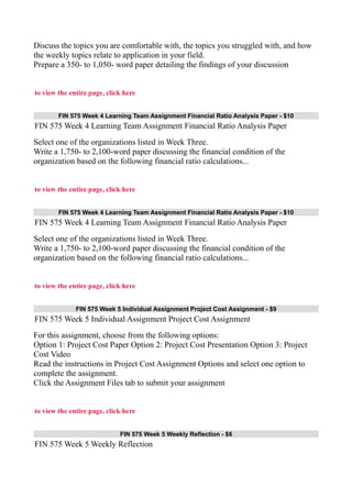 Discuss the topics you are comfortable with, the topics you struggled with, and how
the weekly topics relate to application in your field.
Prepare a 350- to 1,050- word paper detailing the findings of your discussion
to view the entire page, click here
FIN 575 Week 4 Learning Team Assignment Financial Ratio Analysis Paper - $10
FIN 575 Week 4 Learning Team Assignment Financial Ratio Analysis Paper
Select one of the organizations listed in Week Three.
Write a 1,750- to 2,100-word paper discussing the financial condition of the
organization based on the following financial ratio calculations...
to view the entire page, click here
FIN 575 Week 4 Learning Team Assignment Financial Ratio Analysis Paper - $10
FIN 575 Week 4 Learning Team Assignment Financial Ratio Analysis Paper
Select one of the organizations listed in Week Three.
Write a 1,750- to 2,100-word paper discussing the financial condition of the
organization based on the following financial ratio calculations...
to view the entire page, click here
FIN 575 Week 5 Individual Assignment Project Cost Assignment - $9
FIN 575 Week 5 Individual Assignment Project Cost Assignment
For this assignment, choose from the following options:
Option 1: Project Cost Paper Option 2: Project Cost Presentation Option 3: Project
Cost Video
Read the instructions in Project Cost Assignment Options and select one option to
complete the assignment.
Click the Assignment Files tab to submit your assignment
to view the entire page, click here
FIN 575 Week 5 Weekly Reflection - $6
FIN 575 Week 5 Weekly Reflection
 