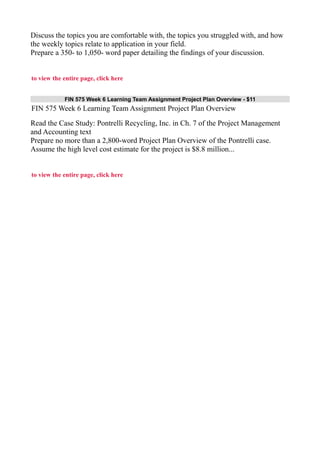 Discuss the topics you are comfortable with, the topics you struggled with, and how
the weekly topics relate to application in your field.
Prepare a 350- to 1,050- word paper detailing the findings of your discussion.
to view the entire page, click here
FIN 575 Week 6 Learning Team Assignment Project Plan Overview - $11
FIN 575 Week 6 Learning Team Assignment Project Plan Overview
Read the Case Study: Pontrelli Recycling, Inc. in Ch. 7 of the Project Management
and Accounting text
Prepare no more than a 2,800-word Project Plan Overview of the Pontrelli case.
Assume the high level cost estimate for the project is $8.8 million...
to view the entire page, click here
 