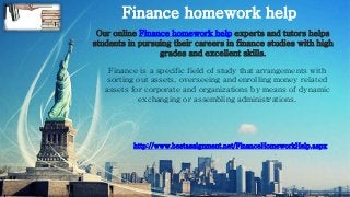 Finance homework help
http://www.bestassignment.net/FinanceHomeworkHelp.aspx
Our online Finance homework help experts and tutors helps
students in pursuing their careers in finance studies with high
grades and excellent skills.
Finance is a specific field of study that arrangements with
sorting out assets, overseeing and enrolling money related
assets for corporate and organizations by means of dynamic
exchanging or assembling administrations.
 