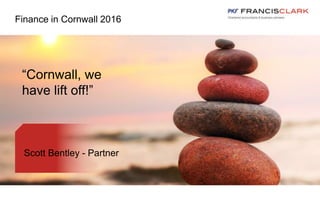 Finance in Cornwall 2016
Scott Bentley - Partner
“Cornwall, we
have lift off!”
 