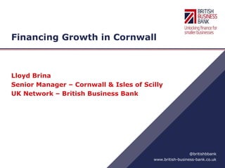www.british-business-bank.co.uk
@britishbbank
Financing Growth in Cornwall
Lloyd Brina
Senior Manager – Cornwall & Isles of Scilly
UK Network – British Business Bank
 