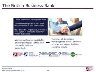 www.british-business-bank.co.uk
@britishbbank
11
The UK’s economic development bank
An independent plc since Nov 2014,
UK government is sole shareholder
We work with 130 partners, delivering
over £12bn of finance to more than
70,000 businesses
This helps UK businesses –
including those across Cornwall –
to thrive and prosper, building
economic activity
We improve finance markets for
smaller businesses, so they work
more effectively and
dynamically
The British Business Bank
 