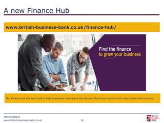 www.british-business-bank.co.uk
@britishbbank
16
A new Finance Hub
www.british-business-bank.co.uk/finance-hub/
Our Finance Hub has been built to help businesses understand and discover the finance options that could enable them to grow.
 