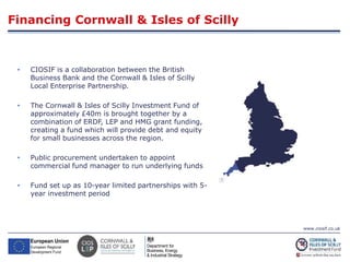 www.ciosif.co.uk
• CIOSIF is a collaboration between the British
Business Bank and the Cornwall & Isles of Scilly
Local Enterprise Partnership.
• The Cornwall & Isles of Scilly Investment Fund of
approximately £40m is brought together by a
combination of ERDF, LEP and HMG grant funding,
creating a fund which will provide debt and equity
for small businesses across the region.
• Public procurement undertaken to appoint
commercial fund manager to run underlying funds
• Fund set up as 10-year limited partnerships with 5-
year investment period
Financing Cornwall & Isles of Scilly
 
