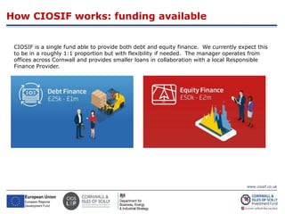 www.ciosif.co.uk
How CIOSIF works: funding available
20
CIOSIF is a single fund able to provide both debt and equity finance. We currently expect this
to be in a roughly 1:1 proportion but with flexibility if needed. The manager operates from
offices across Cornwall and provides smaller loans in collaboration with a local Responsible
Finance Provider.
 