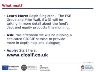 www.ciosif.co.uk
What next?
24
• Learn More: Ralph Singleton, The FSE
Group and Mike Wall, SWIG will be
talking in more detail about the fund’s
debt and equity products this morning;
• Ask: this afternoon we will be running a
dedicated CIOSIF session to provide
more in depth help and dialogue;
• Apply: Start here:
www.ciosif.co.uk
 