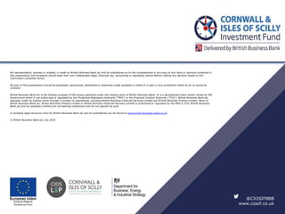 No representation, express or implied, is made by British Business Bank plc and its subsidiaries as to the completeness or accuracy of any facts or opinions contained in
this presentation and recipients should seek their own independent legal, financial, tax, accounting or regulatory advice before making any decision based on the
information contained herein.
No part of this presentation should be published, reproduced, distributed or otherwise made available in whole or in part in any jurisdiction where to do so would be
unlawful.
British Business Bank plc is the holding company of the group operating under the trading name of British Business Bank. It is a development bank wholly owned by HM
Government which is not authorised or regulated by the Prudential Regulation Authority (“PRA”) or the Financial Conduct Authority (“FCA”). British Business Bank plc
operates under its trading name through a number of subsidiaries, including British Business Financial Services Limited and British Business Finance Limited. None of
British Business Bank plc, British Business Finance Limited or British Business Financial Services Limited is authorised or regulated by the PRA or FCA. British Business
Bank plc and its subsidiary entities are not banking institutions and do not operate as such.
A complete legal structure chart for British Business Bank plc and its subsidiaries can be found at www.british-business-bank.co.uk.
© British Business Bank plc July 2016
@CIOSIFBBB
www.ciosif.co.uk
 