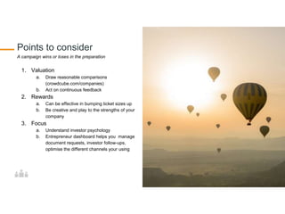 Points to consider
A campaign wins or loses in the preparation
1. Valuation
a. Draw reasonable comparisons
(crowdcube.com/companies)
b. Act on continuous feedback
2. Rewards
a. Can be effective in bumping ticket sizes up
b. Be creative and play to the strengths of your
company
3. Focus
a. Understand investor psychology
b. Entrepreneur dashboard helps you manage
document requests, investor follow-ups,
optimise the different channels your using
 