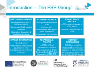 Introduction – The FSE Group
SME FUNDING EXPERTS
Lending to/Investment in
SMEs since 2002
Market-gap / SME funding
expertise
Origination, Execution &
Realisation In-house
EXPERIENCED TEAM
Strong company analysis
skills
FSE has >30
professionals: Average 22
years experience
Experienced SME lenders
and investors
STRONG TRACK
RECORD
c.£60m lent to/invested in
500+ SMEs
Average co-investment of
14.5x
STRONG GOVERNANCE
FCA authorised
Well established corporate
governance, fund
management & investment
processes
RESPONSIBLE /
TRUSTED
c.£150m of fund
management contracts
Stakeholders incl. British
Business Bank, LEPs (x8),
Corporates, ERDF, EIB,
High net worth individuals
SOCIALLY
RESPONSIBLE
CIC status company
Dedicated Fund Manager
assigned to each company
Strong network across the
South-East, South-West &
East of England
 