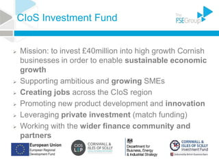 CIoS Investment Fund
 Mission: to invest £40million into high growth Cornish
businesses in order to enable sustainable economic
growth
 Supporting ambitious and growing SMEs
 Creating jobs across the CIoS region
 Promoting new product development and innovation
 Leveraging private investment (match funding)
 Working with the wider finance community and
partners
 