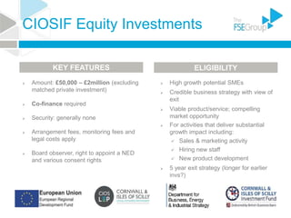CIOSIF Equity Investments
 Amount: £50,000 – £2million (excluding
matched private investment)
 Co-finance required
 Security: generally none
 Arrangement fees, monitoring fees and
legal costs apply
 Board observer, right to appoint a NED
and various consent rights
 High growth potential SMEs
 Credible business strategy with view of
exit
 Viable product/service; compelling
market opportunity
 For activities that deliver substantial
growth impact including:
 Sales & marketing activity
 Hiring new staff
 New product development
 5 year exit strategy (longer for earlier
invs?)
KEY FEATURES ELIGIBILITY
 