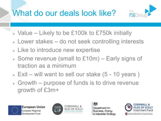 What do our deals look like?
 Value – Likely to be £100k to £750k initially
 Lower stakes – do not seek controlling interests
 Like to introduce new expertise
 Some revenue (small to £10m) – Early signs of
traction as a minimum
 Exit – will want to sell our stake (5 - 10 years )
 Growth – purpose of funds is to drive revenue
growth of £3m+
 
