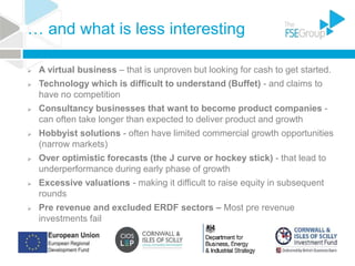 … and what is less interesting
 A virtual business – that is unproven but looking for cash to get started.
 Technology which is difficult to understand (Buffet) - and claims to
have no competition
 Consultancy businesses that want to become product companies -
can often take longer than expected to deliver product and growth
 Hobbyist solutions - often have limited commercial growth opportunities
(narrow markets)
 Over optimistic forecasts (the J curve or hockey stick) - that lead to
underperformance during early phase of growth
 Excessive valuations - making it difficult to raise equity in subsequent
rounds
 Pre revenue and excluded ERDF sectors – Most pre revenue
investments fail
 