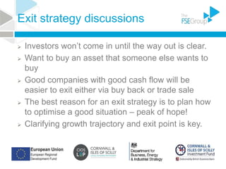 Exit strategy discussions
 Investors won’t come in until the way out is clear.
 Want to buy an asset that someone else wants to
buy
 Good companies with good cash flow will be
easier to exit either via buy back or trade sale
 The best reason for an exit strategy is to plan how
to optimise a good situation – peak of hope!
 Clarifying growth trajectory and exit point is key.
 