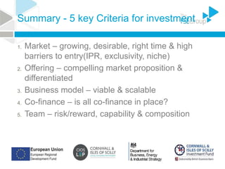 Summary - 5 key Criteria for investment
1. Market – growing, desirable, right time & high
barriers to entry(IPR, exclusivity, niche)
2. Offering – compelling market proposition &
differentiated
3. Business model – viable & scalable
4. Co-finance – is all co-finance in place?
5. Team – risk/reward, capability & composition
 
