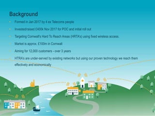 Background
• Formed in Jan 2017 by 4 ex Telecoms people
• Invested/raised £400k Nov 2017 for POC and initial roll out
• Targeting Cornwall's Hard To Reach Areas (HRTA’s) using fixed wireless access.
• Market is approx. £100m in Cornwall
• Aiming for 12,000 customers - over 3 years
• HTRA’s are under-served by existing networks but using our proven technology we reach them
effectively and economically
 