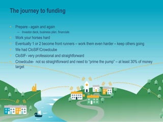 The journey to funding
• Prepare - again and again
– Investor deck, business plan, financials
• Work your horses hard
• Eventually 1 or 2 become front runners – work them even harder – keep others going
• We had CIoSIF/Crowdcube
• CloSIF- very professional and straightforward
• Crowdcube- not so straightforward and need to “prime the pump” – at least 30% of money
target
 