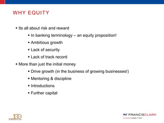  Its all about risk and reward
 In banking terminology – an equity proposition!
 Ambitious growth
 Lack of security
 Lack of track record
 More than just the initial money
 Drive growth (in the business of growing businesses!)
 Mentoring & discipline
 Introductions
 Further capital
WHY EQUITY
 