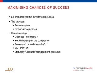  Be prepared for the investment process
 The process
 Business plan
 Financial projections
 Housekeeping
 Licences / contracts?
 IPR ownership in the company?
 Books and records in order?
 VAT, PAYE/NI
 Statutory Accounts/management accounts
MAXIMISING CHANCES OF SUCCESS
 