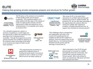70
“We chose ELITE in the belief that it
represents an excellent approaching path
towards the access to capital markets. By
joining ELITE, we can also take advantage of
the opportunities this network offers for
raising the visibility with institutional
investors, including international ones, to
support new channels for business growth.”
François Bieber
Founder and CEO
KWANKO – France
Luigi Marciano
President and CEO
Objectway Financial
Software – Italy
Lars-Michaël Paqvalén
Co-founder and CEO
Kiosked – Finland
Anthony Fletcher
CEO
Graze – UK
Graeme Malcolm
CEO
M Squared Lasers – UK
Stefano Colli Lanzi
CEO
Gi Group– Italy
“It’s a fantastic programme. graze is a
business competing on a world stage and
the opportunity to utilise the experience and
learnings of our contemporaries is
invaluable. Through the programme we have
gained expertise and confidence allowing us
to continue to place technology at the heart
of our business and aspire to build a world
class operation.”
“ELITE gives us the access to an ecosystem
of high-quality growth pan-European
companies. The programme allows us to
better address the key steps of the change of
scale of a high-growth company and the
opportunity to utilise the experience of our
contemporaries. It is invaluable and it saves
us precious time.”
“The programme has increased our
awareness of different forms of
funding and what needs to be done to
prepare for each. It allows us to think
about how we can keep scaling up.”
“The challenges that an entrepreneur
and organisation will meet in the
course of its growth journey are
multiple but with ELITE's network of
advisors, tools and support they can be
tackled face on. I am looking forward to
Kiosked's ELITE journey and the
learnings it will provide us.”
“We’re interested in the ELITE Growth
learning path to increase our visibility
(amongst the financial community), and
explore other avenues leading to our
Group’s growth. We’re also excited to
share our experiences with peers and learn
best practices from them.”
ELITE
Helping fast-growing private companies prepare and structure for further growth
 