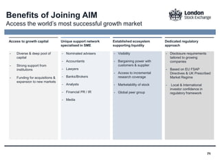7171
Benefits of Joining AIM
Access the world’s most successful growth market
- Diverse & deep pool of
capital
- Strong support from
institutions
- Funding for acquisitions &
expansion to new markets
Access to growth capital
- Nominated advisers
- Accountants
- Lawyers
- Banks/Brokers
- Analysts
- Financial PR / IR
- Media
Unique support network
specialised in SME
- Visibility
- Bargaining power with
customers & supplier
- Access to incremental
research coverage
- Marketability of stock
- Global peer group
Established ecosystem
supporting liquidity
- Disclosure requirements
tailored to growing
companies
- Based on EU FSAP
Directives & UK Prescribed
Market Regime
- Local & International
investor confidence in
regulatory framework
Dedicated regulatory
approach
 