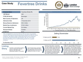 75
Case Study
Company Name Fevertree Drinks Plc
LSE Market AIM
FTSE ICB Sector Beverages
Main Country of Operation UK
Admission Date 7 November 2014
Money Raised at Admission £93.3 million
Market Cap at admission £154.3 million
Current Market Cap £3.5 billion
Nomad & Broker Investec
EV/EBITDA 44.7x
“We are delighted to announce that our IPO has been successfully
received after experiencing strong demand despite the difficult market
conditions. We believe today’s listing will enhance the Company’s
exciting international growth opportunities. We very much look
forward to building on our market-leading position as a quoted
company.”
Tim Warrillow, CEO
Source: Company website, LSE, Dealogic, FactSet, May 2019
Price performance rebased to 100 as at date of IPO
Fevertree Drinks
53.1
10.4
0 10 20 30 40 50 60
% Stake pre-IPO
% Stake post-IPO
Selling Shareholder
Listing
Story
Fevertree a world leading supplier of
premium carbonated mixers for
spirits by retail sales value,
distributing to approx. 50 countries
The UK based brand, launched in
2005, generated EBITDA (before
exceptional items) of £4.3m on net
revenue of £14.9m in H1 2014
Fevertree raised £93m in November
2014 which valued the company then
at £154m. 69.95m shares were sold at
£1.34 each and the offering was led
solely by Investec. The entire offering
was covered by UK long-only funds
and completed successfully despite
high market volatility at the time
In May 2017, the company raised £73m in
a follow on offering to allow a co-founder to
exit his position. The Aim-listed company
has piggybacked on the growing popularity
of premium spirits, particularly gin, helping
it to become the top mixer brand in shops
last year. It also raised additional capital of
£82.5m and £103.5m in 2018 on 23rd
March and 07th August respectively.
 