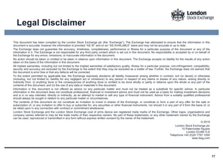 77
This document has been compiled by the London Stock Exchange plc (the “Exchange”). The Exchange has attempted to ensure that the information in this
document is accurate, however the information is provided “AS IS” and on an “AS AVAILABLE” basis and may not be accurate or up to date.
The Exchange does not guarantee the accuracy, timeliness, completeness, performance or fitness for a particular purpose of the document or any of the
information in it. The Exchange is not responsible for any third party content which is set out in this document. No responsibility is accepted by or on behalf of
the Exchange for any errors, omissions, or inaccurate information in the document.
No action should be taken or omitted to be taken in reliance upon information in this document. The Exchange accepts no liability for the results of any action
taken on the basis of the information in this document.
All implied warranties, including but not limited to the implied warranties of satisfactory quality, fitness for a particular purpose, non-infringement, compatibility,
security and accuracy are excluded by the Exchange to the extent that they may be excluded as a matter of law. Further, the Exchange does not warrant that
the document is error free or that any defects will be corrected.
To the extent permitted by applicable law, the Exchange expressly disclaims all liability howsoever arising whether in contract, tort (or deceit) or otherwise
(including, but not limited to, liability for any negligent act or omissions) to any person in respect of any claims or losses of any nature, arising directly or
indirectly from: (i) anything done or the consequences of anything done or omitted to be done wholly or partly in reliance upon the whole or any part of the
contents of this document, and (ii) the use of any data or materials in this document.
Information in this document is not offered as advice on any particular matter and must not be treated as a substitute for specific advice. In particular
information in the document does not constitute professional, financial or investment advice and must not be used as a basis for making investment decisions
and is in no way intended, directly or indirectly, as an attempt to market or sell any type of financial instrument. Advice from a suitably qualified professional
should always be sought in relation to any particular matter or circumstances.
The contents of this document do not constitute an invitation to invest in shares of the Exchange, or constitute or form a part of any offer for the sale or
subscription of, or any invitation to offer to buy or subscribe for, any securities or other financial instruments, nor should it or any part of it form the basis of, or
be relied upon in any connection with contract or commitment whatsoever.
London Stock Exchange and the London Stock Exchange coat of arms device are registered trade marks of the Exchange. Other logos, organisations and
company names referred to may be the trade marks of their respective owners. No part of these trademarks, or any other trademark owned by the Exchange
can be used, reproduced or transmitted in any form without express written consent by the owner of the trademark.
© 2019
London Stock Exchange plc
10 Paternoster Square
London EC4M 7LS
Telephone +44 (0)20 7797 1000
www.lseg.com
Legal Disclaimer
 
