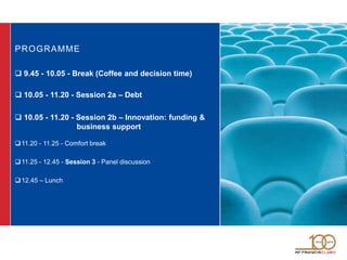 PROGRAMME
 9.45 - 10.05 - Break (Coffee and decision time)
 10.05 - 11.20 - Session 2a – Debt
 10.05 - 11.20 - Session 2b – Innovation: funding &
business support
11.20 - 11.25 - Comfort break
11.25 - 12.45 - Session 3 - Panel discussion
12.45 – Lunch
 