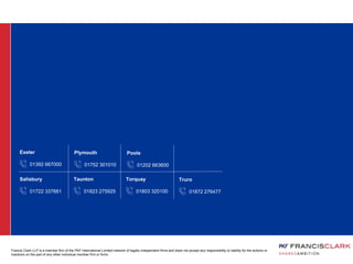 01392 667000
Exeter
01722 337661
Salisbury
01823 275925
Taunton
01803 320100
Torquay
01872 276477
Truro
01752 301010
Plymouth
01202 663600
Poole
Francis Clark LLP is a member firm of the PKF International Limited network of legally independent firms and does not accept any responsibility or liability for the actions or
inactions on the part of any other individual member firm or firms.
 