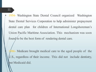 • 1954- Washington State Dental Council organized Washington
State Dental Services Corporation to help administer prepayment
dental care plan for children of International Longshoreman’s
Union Pacific Maritime Association. This mechanism was soon
found to be the best form of rendering dental care.
• 1966- Medicare brought medical care to the aged people of the
U.S., regardless of their income. This did not include dentistry,
but Medicaid did.
11
 