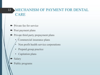 MECHANISM OF PAYMENT FOR DENTAL
CARE
 Private fee for service
 Post payment plans
 Private third party prepayment plans
• Commercial insurance plans
• Non profit health service corporations
• Prepaid group practice
• Capitation plans
 Salary
 Public programs
13
 