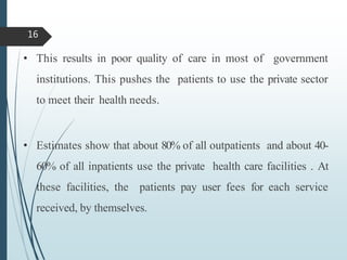 • This results in poor quality of care in most of government
institutions. This pushes the patients to use the private sector
to meet their health needs.
• Estimates show that about 80% of all outpatients and about 40-
60% of all inpatients use the private health care facilities . At
these facilities, the patients pay user fees for each service
received, by themselves.
16
 