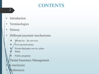 CONTENTS
• Introduction
• Terminologies
• History
• Different payment mechanisms
 Private fee - for services
 Post payment plans
 Private third party service plans
 Salary
 Public programs
• Dental Insurance Management
• Conclusion
• References
2
 