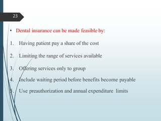 • Dental insurance can be made feasible by:
1. Having patient pay a share of the cost
2. Limiting the range of services available
3. Offering services only to group
4. Include waiting period before benefits become payable
5. Use preauthorization and annual expenditure limits
23
 