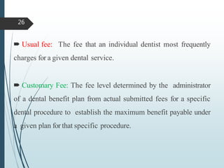  Usual fee: The fee that an individual dentist most frequently
charges for a given dental service.
 Customary Fee: The fee level determined by the administrator
of a dental benefit plan from actual submitted fees for a specific
dental procedure to establish the maximum benefit payable under
a given plan for that specific procedure.
26
 