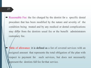  Reasonable Fee: the fee charged by the dentist for a specific dental
procedure that has been modified by the nature and severity of the
condition being treated and by any medical or dental complications
may differ from the dentists usual fee or the benefit administrators
customary fee.
 Table of allowance: it is defined as a list of covered services with an
assigned amount that represents the total obligation of the plan with
respect to payment for such services, but does not necessarily
represent the dentists full fee for that service.
27
 
